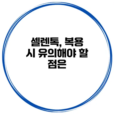 셀렌톡, 복용 시 유의해야 할 점은?