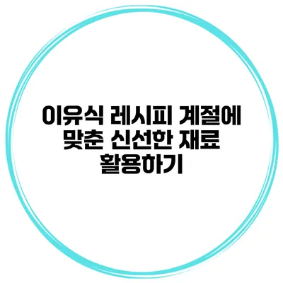 이유식 레시피 계절에 맞춘 신선한 재료 활용하기